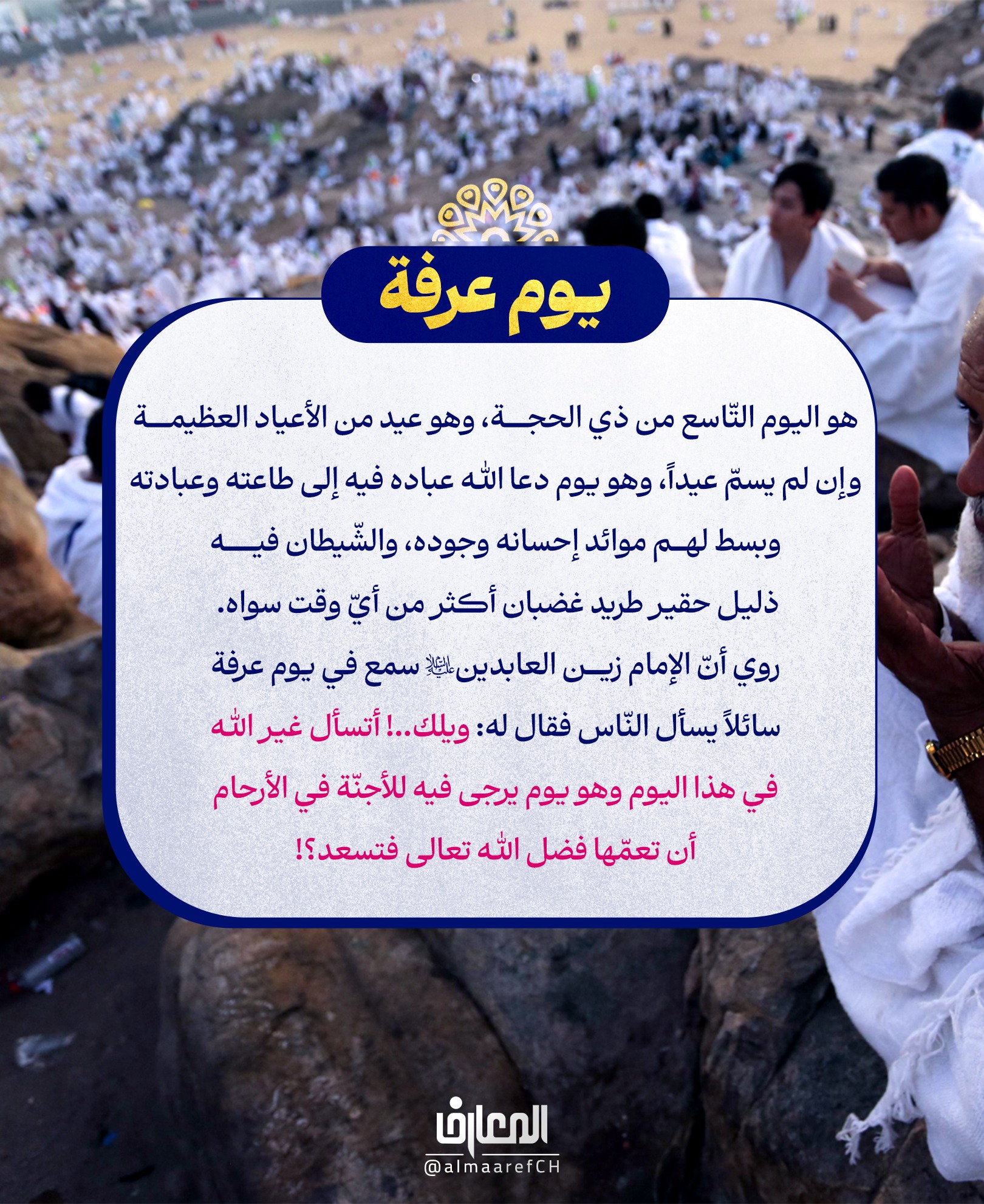 يوم عرفة
هو اليوم التّاسع من ذي الحجة، وهو عيد من الأعياد العظيمة وإن لم يسمّ عيداً، وهو يوم دعا الله عباده فيه إلى طاعته وعبادته وبسط لهم موائد إحسانه وجوده
والشّيطان فيه ذليل حقير طريد غضبان أكثر من أيّ وقت سواه. روي أنّ الإمام زين العابدين (ع) سمع في يوم عرفة سائلاً يسأل النّاس فقال له:
ويلك..! أتسأل غير الله في هذا اليوم وهو يوم يرجى فيه للأجنّة في الأرحام أن تعمّها فضل الله تعالى فتسعد؟!
من أعمال يوم عرفة:
1- الغُسل؛
يستحب الاغتسال قبل الزّوال.
2- الصوم؛
يستحبّ صوم يوم عرفة لمن لا يضعف عن الدّعاء
3- زيارة الإمام الحسين (ع)؛
الزيارة في هذا اليوم تعدل ألف حجّة وألف عمرة وألف جهاد بل تفوقها..
والأحاديث في كثرة فضل زيارته (ع) في هذا اليوم متواترة، ومن وفّق فيه لزيارته (ع) والحضور تحت قبّته المقدّسة فهو لا يقلّ أجراً عمّن حضَرَ عَرفات، بل يفوقه..
4- الصلاة؛
يستحب الصلاة بعد فريضة العصر قبل أن يبدأ في دعوات عرفة ركعتين تحت السّماء ويقرّ لله تعالى بذنوبه ليفوز بثواب عرفات ويغفر ذنوبه.
- إذا فرغت صلّ ركعتين، في الأولى بعد الحمد التّوحيد، وفي الثّانية بعد الحمد سورة الكافرون. - ثمّ صلّ أربعاً أخرى في كلّ ركعة الحمد والتّوحيد خمسون مرّة.
5- الدعاء؛
دعاء سيّد الشّهداء (ع). - الدّعاء السّابع والأربعين من الصّحيفة الكاملة. - دعاء أم داوود. - دعاء العشرات في آخر نهار عرفة.
6- الصلاة على محمد وآل محمد؛
من أراد أن يسرّ محمّداً وآل محمّد (عليهم السلام) فليقل في صلاته عليهم: «اللّـهمّ يا أجوَدَ مَن أعطى، ويا خَيرَ مَن سُئِل ... الخ»
7- التسبيح؛
يستحب التسبيح بهذا التسبيح وثوابه لا يحصى كثرةً: «سبحانَ اللهِ قَبلَ كُلّ أحَد، وسبحانَ اللهِ بعدَ كُلّ أحَد، وسبحانَ اللهِ معَ كُلّ أحَد ... الخ»
يوم عرفة