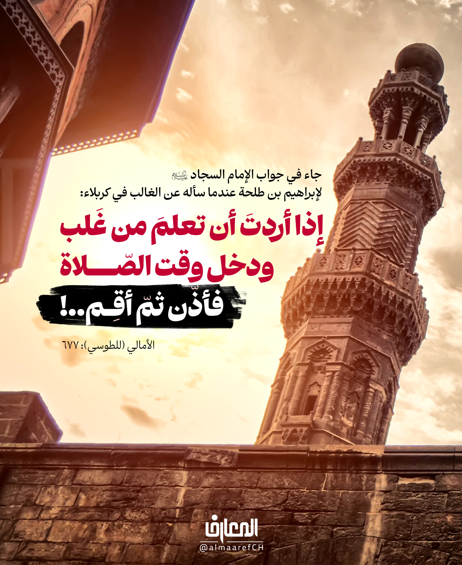جاء في جواب الإمام السجاد (ع) لإبراهيم بن طلحة عندما سأله عن الغالب في كربلاء:
إذا أردتَ أن تعلمَ من غلب
ودخل وقتُ الصّلاة
فأذّن ثمّ أقم..!
الأمالي (للطوسي): 677
روي عن الإمام الصادق (ع) أنه قال: لَمّا قَدِمَ عَليُّ بنُ الحُسَينِ (ع) وقَد قُتِلَ الإمام الحُسَين (ع)
استَقبَلَهُ إبراهيمُ بنُ طَلحَةَ بنِ عُبَيدِ الله، وقال:
يا عَليَّ بنَ الحُسَين! مَن غَلَب؟
وكان (ع) مُغَطّى الرّأس، وهوفي المَحمِل
فأجابه (ع): إذا أرَدتَ أن تَعلَمَ مَن غَلَب، ودَخَلَ وَقتُ الصَّلاة، فَأذِّن ثُمَّ أقِم..!