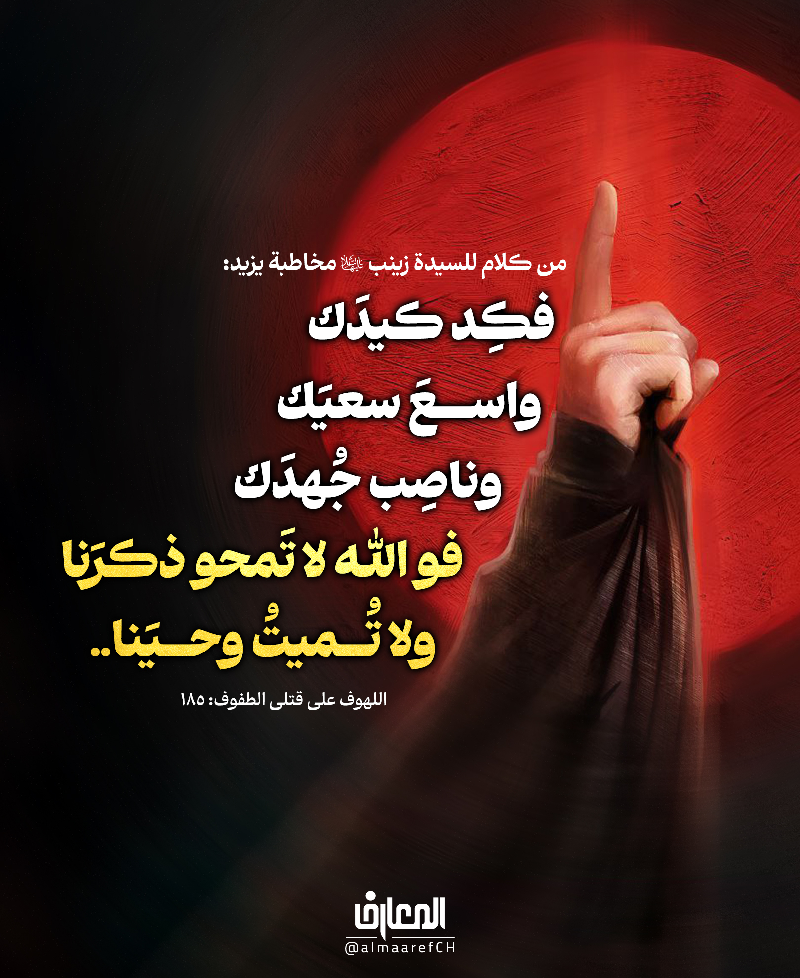من كلام للسيدة زينب (ع) مخاطبة يزيد:
فكِد كيدَك، واسعَ سعيَك، وناصِب جُهدَك
فو الله لا تَمحو ذكرَنا، ولا تُميتُ وحيَنا..
اللهوف على قتلى الطفوف: 185
لقد تعدّت كلمات السيدة زينب (ع) قصر يزيد المحميّ بالقوّة العسكريّة والعدديّة، لتصل إلى مساحات الزّمن كلّها
ولتحفر على صفحات التّاريخ كلمةً يسجَّل لها عمقها الاستراتيجيّ، وهي تقرّر أنّ النّصر يحسب على المدى البعيد
وأنّ الانتصارات الآنيّة لا تعني ربح المعركة..
كربلاء المقدسة
محرم الحرام
شهر صفر
عاشوراء