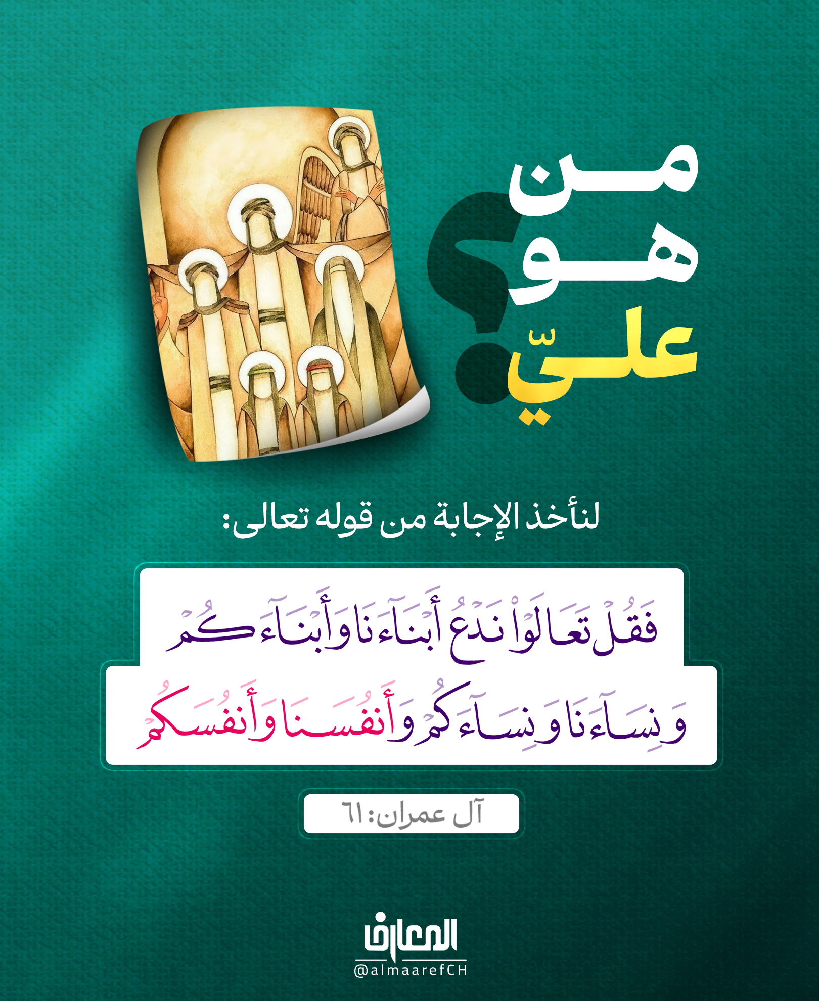 من هو عليٌ (ع)؟
لنأخذ الإجابة من قوله تعالى:
فَقُل تَعالَوا نَدعُ أبناءَنا وَأبناءَكُم
وَنِساءَنا وَنِساءَكُم وَأنفُسَنا وَأنفُسَكُم
آل عمران: 61
الروايات متفقة على أن النبي (ص)
اختار للمباهلة عليًّا، وفاطمة، وولديهما..
وعليٌّ (ع) هو المصداق الوحيد لكلمة أنفسنا في الآية.