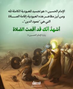 الإمام الحسين (عليه السلام) هو تجسيد للعبودية الكاملة لله

ومن أبرز مظاهر هذه العبودية: إقامة الصلاة، التي هي "عمود الدين"..


أشهدُ أنّك قد أقمتَ الصّلاة

زيارة الإمام الحسين (ع)

الشهادة بإقامة الصلاة هي جزء من الشهادة بأداء الإمام لوظيفته الإلهية، فهو حافظ لحدود الله، ومقيم لفرائضه.

وشهادتنا هذه نوع من إعلان الولاء والاتباع، وكأننا نقول: نحن نتّبعك يا أبا عبد الله، لأنك قد طبّقت الشريعة، وعلى رأسها الصلاة.