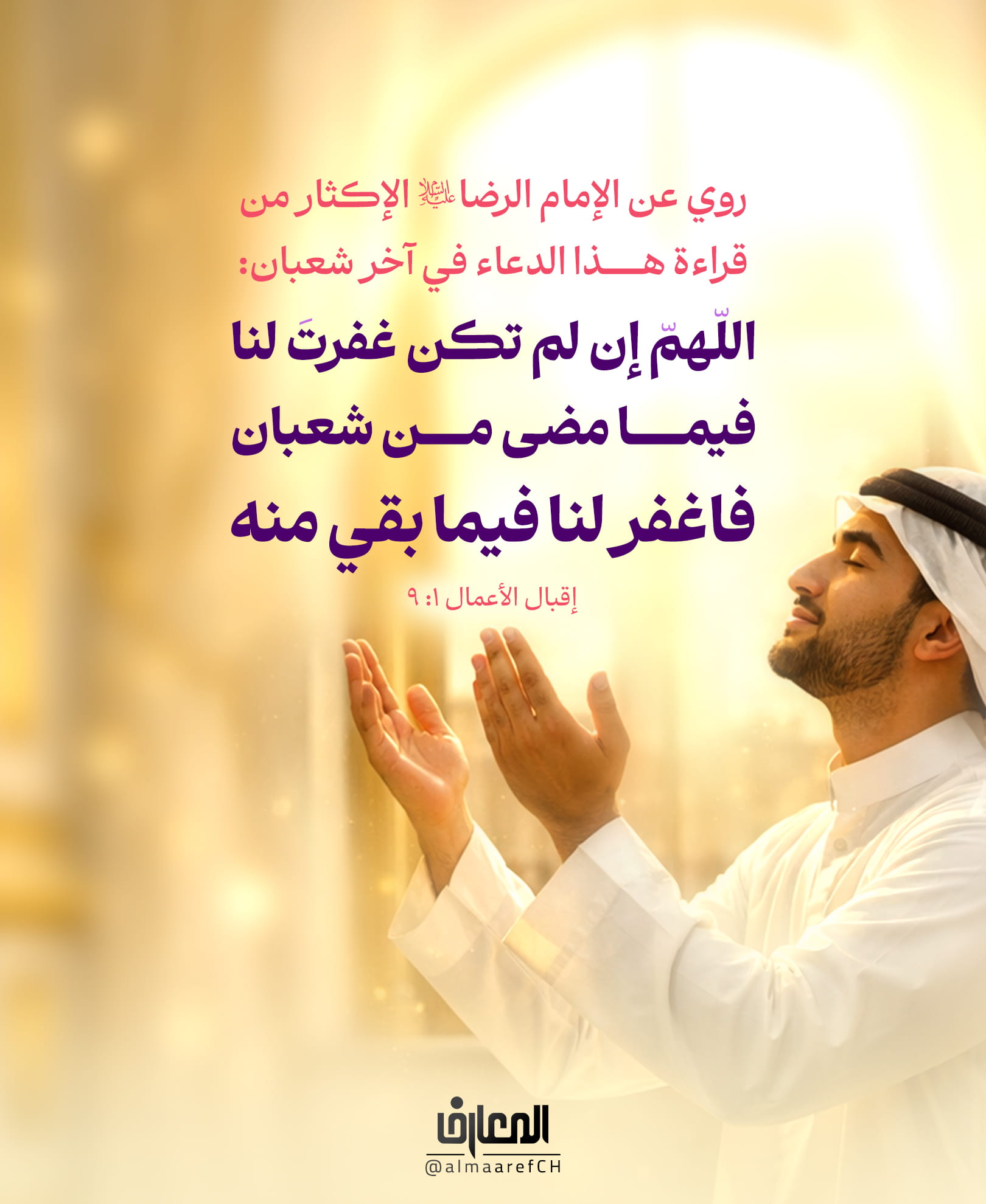 روي عن الإمام الرضا (ع)
الإكثار من قراءة هذا الدعاء في آخر شعبان:
اللّهمّ إن لم تكن غفرتَ لنا فيما مضى من شعبان
فاغفر لنا فيما بقي منه
إقبال الأعمال 1: 9
هنيئا لمن أكثر من قراءة هذا الدعاء في شهر شعبان
فإنّ الله تعالى يعتق فيه رقاباً من النّار لحرمة هذا الشّهر!