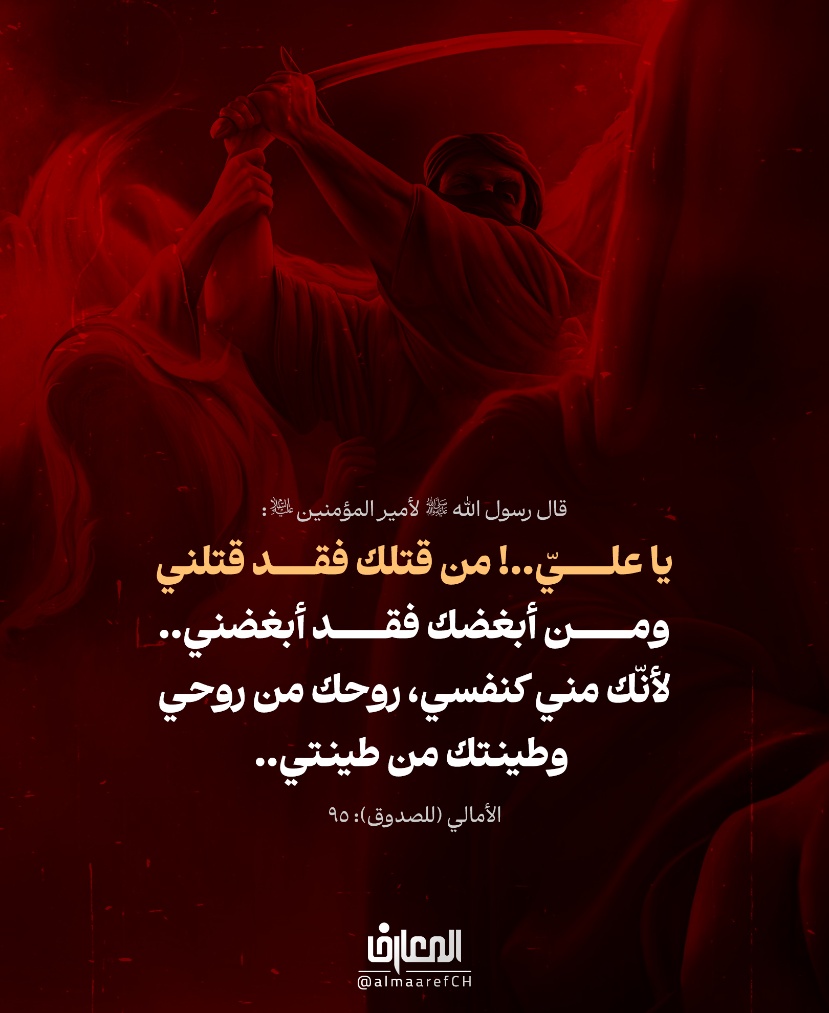 یا علي..! من قتلك فقد قتلني
ومن أبغضك فقد أبغضني..
لأنَك مني کنفسي روحك من روحي، وطینتك من طینتي
قال رسول الله (ص) لأمير المؤمنين (ع)
الأمالي (للصدوق): 95
أسمى آيات العزاء في أيّام استشهاد سيف الرسالة الخالد
ودرعها العظيم، أمير المؤمنين علي بن أبي طالب (ع)..