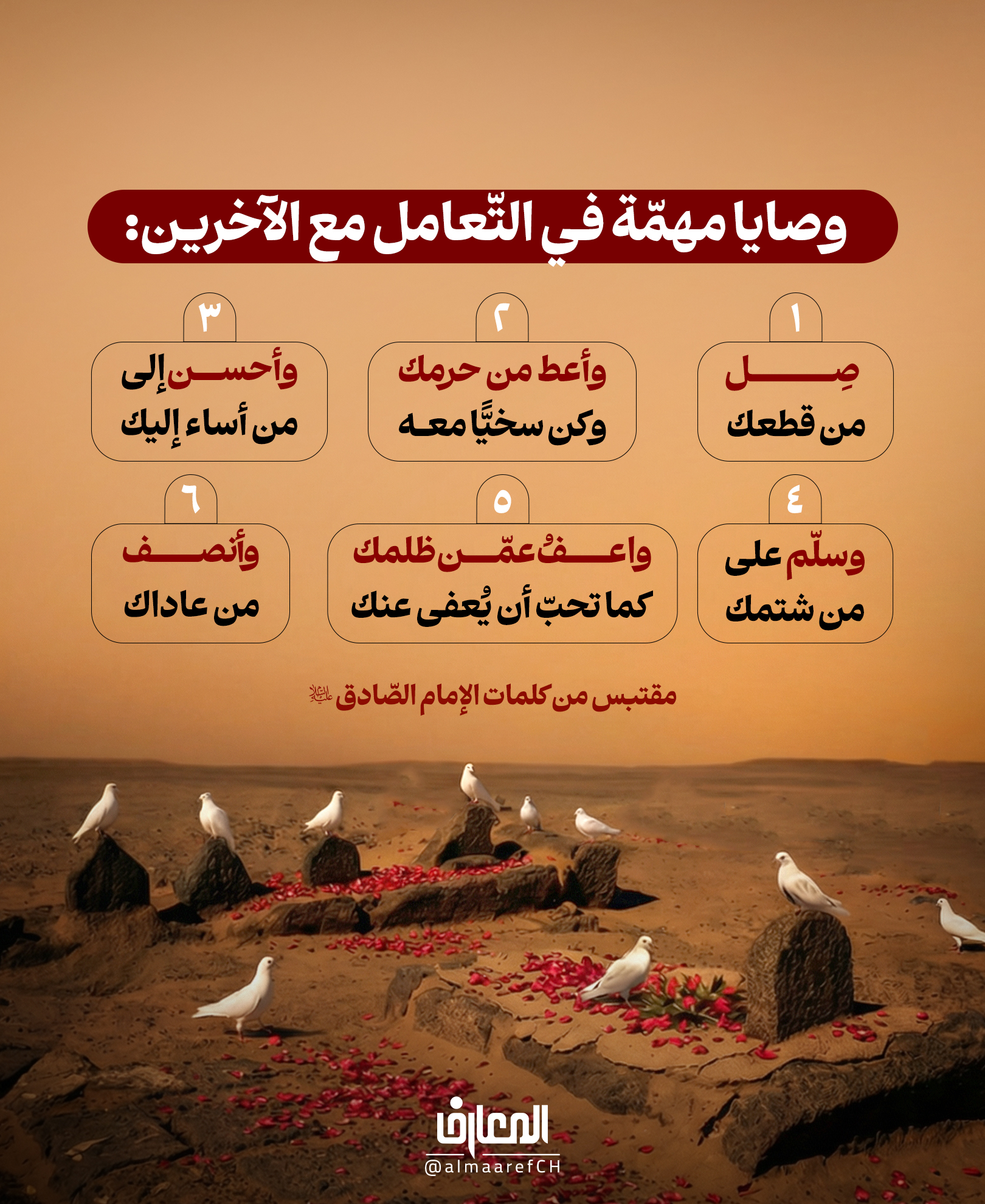 وصايا مهمّة في التّعامل مع الآخرين:
صِل من قطعك
وأعطِ من حَرَمَك، وكن سخيًّا معه
وأحسن إلى من أساء إليك
وسَلّم على من شتمك
وأنصف من عاداك
واعفُ عمّن ظلمك، كما تُحبّ أن يُعفى عنك
مقتبس من كلمات الإمام الصّادق (ع)