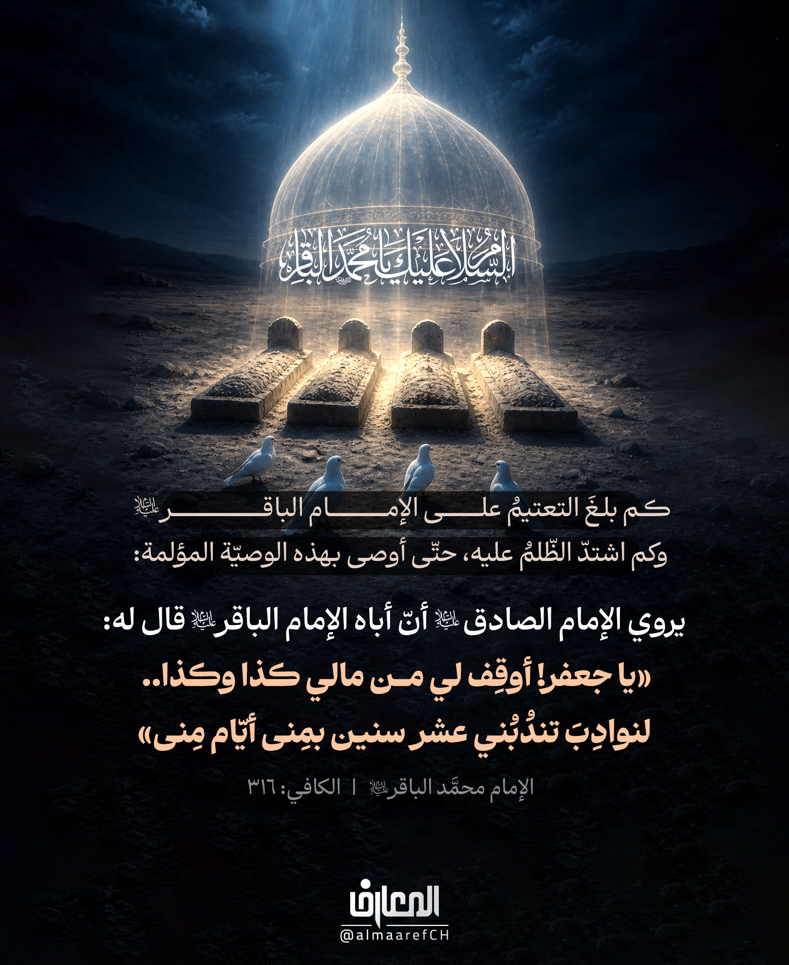 كم بلغ التعتيمُ على الإمام الباقر (ع)
وكم اشتدّ الظّلم عليه، حتّى أوصى بهذه الوصيّة المؤلمة:
يروي الإمام الصادق (ع) أنّ أباه الإمام الباقر (ع) قال له:
«يا جعفر! أوقِف لي من مالي كذا وكذا..
لنوادِبَ تندُبُني عشرَ سنين بمِنى أيّام مِنى».
الكافي 5: 117
إنَّ المظلوميّةَ التي عاشها أهلُ البيت (عليهم السلام) لم تكن حادثةً عابرة
بل جُرحًا يحتاجُ أن يبقى حاضرًا في وعيِ الأُمّة.
فالعزاءُ لم يكن بكاءً فقط.. بل حفظًا للقضيّة، وإحياءً للحق
وتربيةً للأجيال على ألّا تنسى أولياءَ الله تعالى.