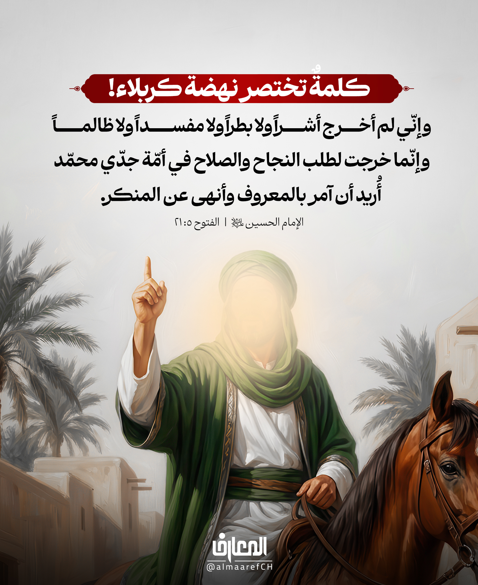 كلمةٌ تختصر نهضة كربلاء!
وإنّي لم أخرج أشراً ولا بطراً ولا مفسداً ولا ظالماً
وإنّما خرجت لطلب النجاح والصلاح في أمّة جدّي محمّد
أُريد أن آمر بالمعروف وأنهى عن المنكر.
الإمام الحسين (ع)
الفتوح 5: 21
حين أراد الإمام الحسين (ع) أن يبيّن للأمة حقيقة نهضته، لم يتحدث عن مُلكٍ ولا سلطان، ولم يرفع شعارًا شخصيًا أو فئويًا، بل أعلن هدفه بوضوح:
«وإنّما خرجتُ لطلب الإصلاح في أُمّة جدّي محمّد (ص)، أُريد أن آمر بالمعروف وأنهى عن المنكر».
فكانت كربلاء مدرسةً للإصلاح، ومنارةً لمواجهة الانحراف، ودعوةً دائمة إلى إحياء القيم الإلهية في حياة الإنسان والمجتمع.