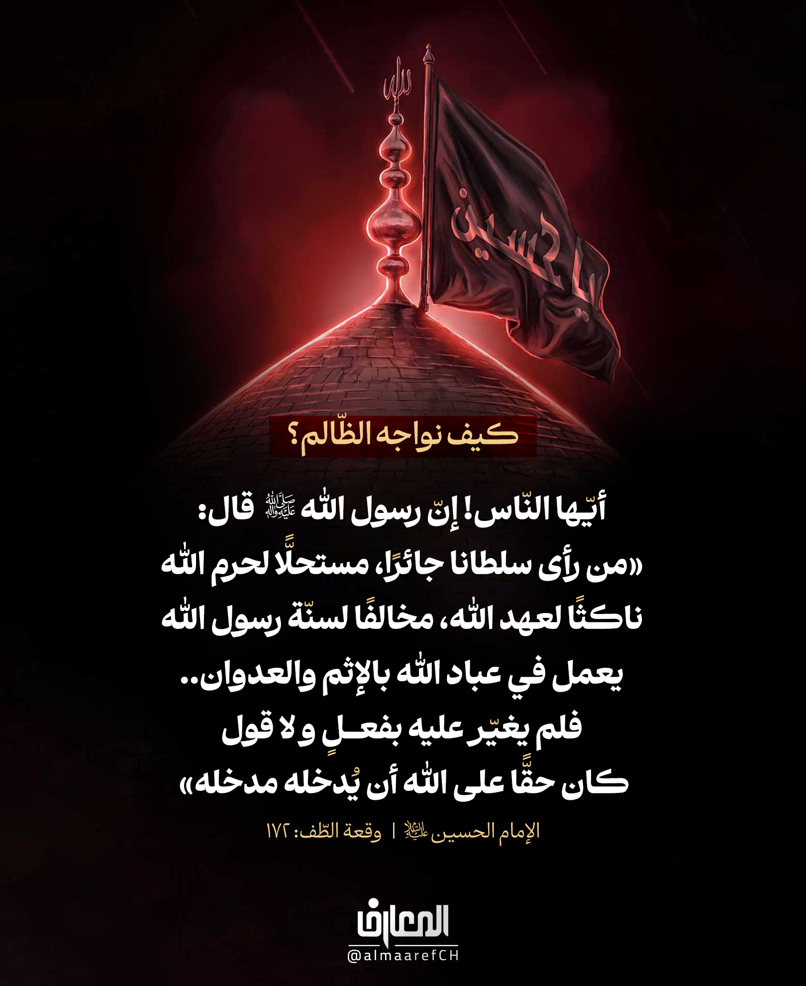 كيف نواجه الظّالم؟
أيّها النّاس! إنّ رسول الله (ص) قال: «من رأى سلطانا جائرً
مستحلًّا لحرم الله، ناكثًا لعهد الله، مخالفًا لسنّة رسول الله
يعمل في عباد الله بالإثم والعدوان..
فلم يغيّر عليه بفعلٍ و لا قول، كان حقًّا على الله أن يُدخله مدخله»
الإمام الحسين (ع)
وقعة الطّف: 172
في واحدةٍ من أهمّ كلمات النهضة الحسينية، يذكّر الإمام الحسين (ع) بحديث جدّه رسول الله (ص):
أن من يرى الظلم والانحراف والعدوان
ثم لا يُبدي اعتراضًا ولا يسعى إلى التغيير
فإنّه يعرّض نفسه لمسؤوليةٍ عظيمة أمام الله تعالى.