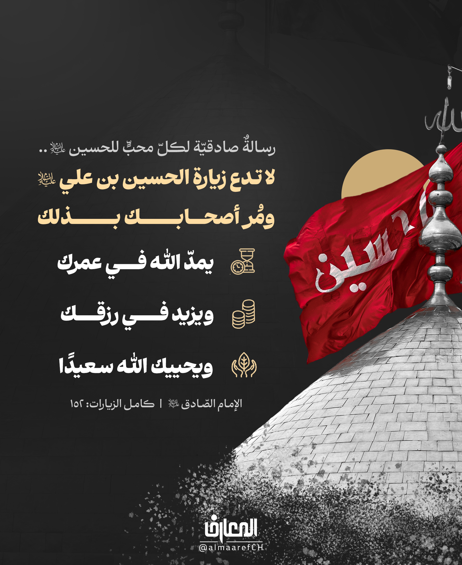 رسالةٌ صادقيّة لكلّ محبٍّ للحسين (ع)..
لا تدع زيارة الحسين بن علي (ع)، ومُر أصحابك بذلك
يمدّ الله في عمرك
ويزيد في رزقك
ويحييك الله سعيدًا..
الإمام الصّادق (ع)
كامل الزيارات: 152
أحيانًا يبحث الإنسان عن أسباب السعة في الرزق، وطول العمر، والسّعادة..
بينما دلّه أهل البيت (ع) على بابٍ عظيم من أبواب البركة.
فإذا فُتح لك طريق الحسين، فلا تحرم نفسك منه، ولا تحرم غيرك من الدّعوة إليه.