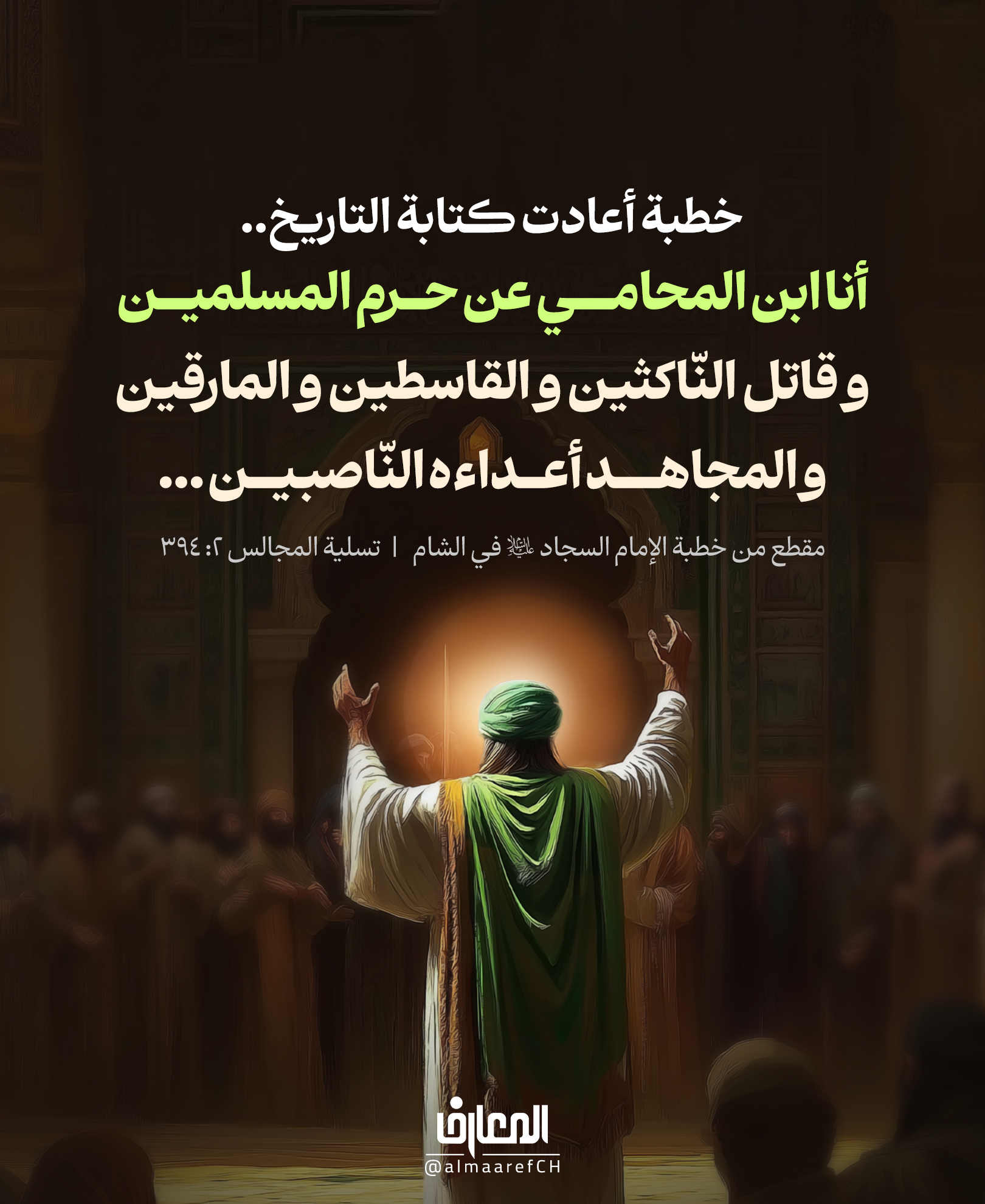 خطبة أعادت كتابة التاريخ..
أنا ابن المحامي عن حرم المسلمين
و قاتل النّاكثين و القاسطين و المارقين
و المجاهد أعداءه النّاصبين ...
مقطع من خطبة الإمام السجاد (ع) في الشام
تسلية المجالس 2: 394
حين وقف الإمام زين العابدين (ع) في قلب الشام، لم يكن يعرّف الناس بنسبه فقط
بل كان يعيد تعريف الحقيقة التي حاول الإعلام الأموي طمسها