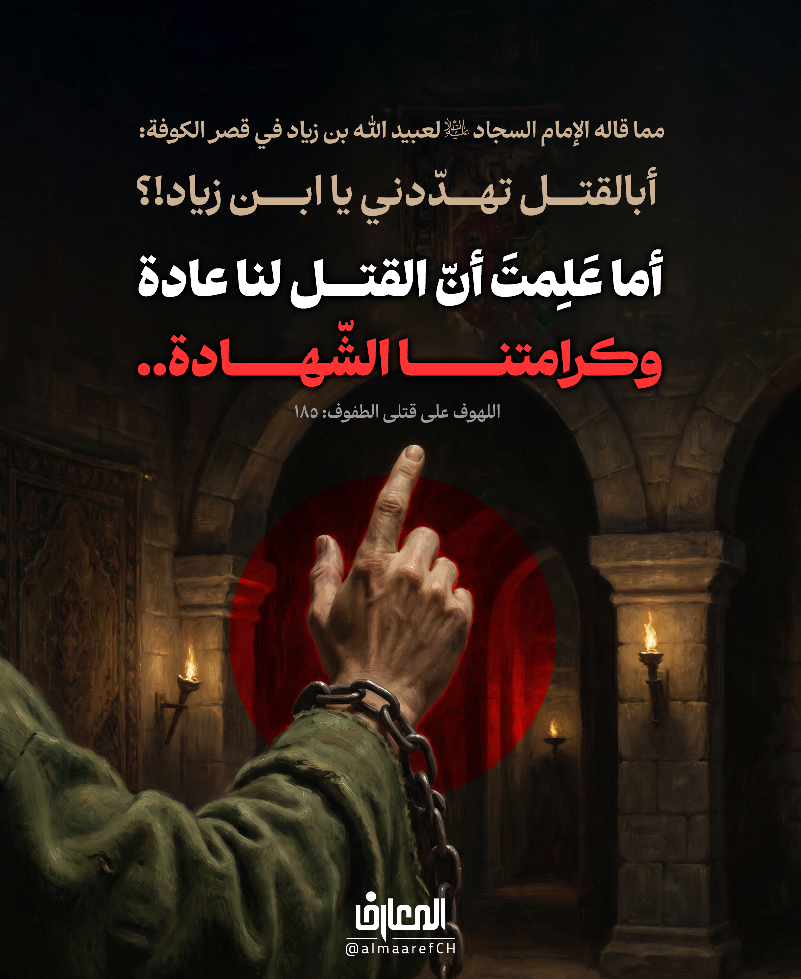 مما قاله الإمام السجاد (ع) لعبيد الله بن زياد في قصر الكوفة:
أبالقتل تهدّدني يا ابن زياد!؟
أما علِمت أنّ القتل لنا عادة
وكرامتنا الشّهادة..
اللهوف على قتلى الطفوف: 162
الإمام علي بن الحسين زين العابدين (ع) قدوة لكل المؤمنين عندما وقف أمام ابن زياد بكل شموخ وعزة
مرددا هذه العبارات مع الحالة التي هو عليها من المرض والأسر، لأنه على الحق..!