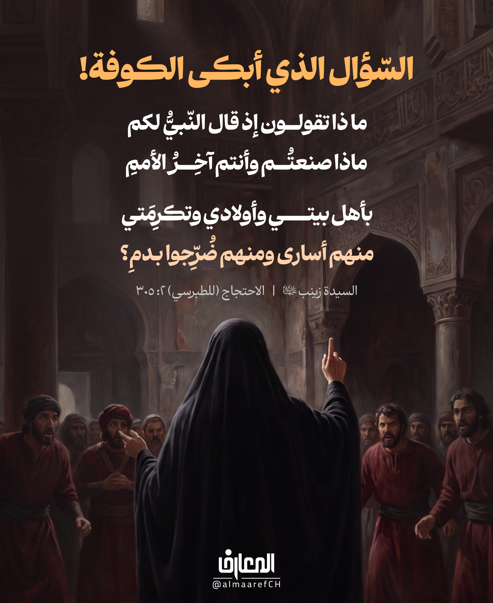 السّؤال الذي أبكى الكوفة!
ما ذا تقولــون إذ قال النّبيُّ لكم
ماذا صنعتُم وأنتم آخِـــــرُ الأممِ
بأهل بيتي وأولادي وتكرِمَتي
منهم أسارى ومنهم ضُرِّجوا بـدمِ
السيدة زينب (ع)
الاحتجاج (للطبرسي) 2: 305
ليس كل سؤالٍ يُراد منه جواب..
هناك أسئلةٌ تُقال لتوقظ الضّمير، وتكشف حجم الجريمة.
بعد كربلاء، وقفت السيدة زينب (عليها السلام) أمام أهل الكوفة
ولم تبدأ بالعتاب، بل وضعتهم أمام سؤالٍ سيبقى يطارد كلّ من رضي بالظلم أو سكت عنه:
ماذا تقولون إذ قال النبيّ لكم:
ماذا صنعتم، وأنتم آخر الأمم
بأهلِ بَيتي وأولادي وتكرِمَتي
منهم أُسارى ومنهُم ضُرِّجوا بـدَمِ؟