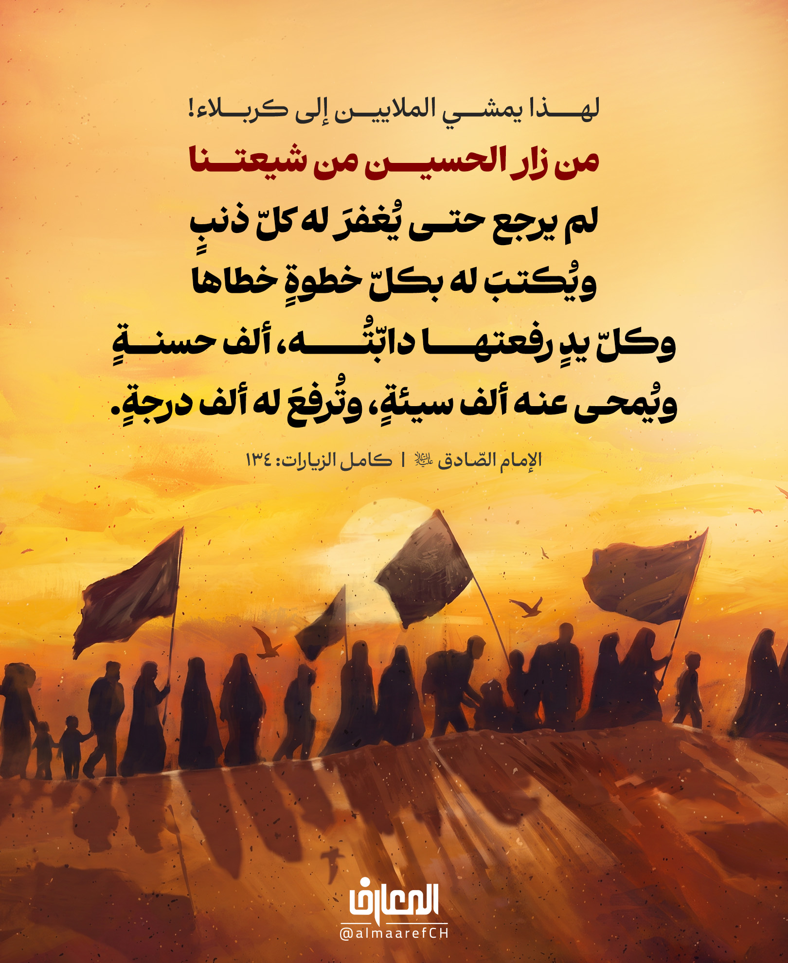 لهذا يمشي الملايين إلى كربلاء!
من زار الحسين من شيعتنا، لم يرجع حتى يُغفرَ له كلّ ذنبٍ
ويُكتبَ له بكلِّ خطوةٍ خطاها، وكلِّ يدٍ رفعتها دابّتُه، ألف حسنةٍ
ويُمحى عنه ألف سيئةٍ، وتُرفعَ له ألف درجةٍ.
الإمام الصادق (ع)
كامل الزيارات: 134
الرّوايات تصف زيارة الحسين (ع) بأنّها رحلةُ مغفرةٍ ورحمةٍ وارتقاء.
تبدأ بالخطوة الأولى، ولا تنتهي إلا وقد غفر الله الذنوب، وكتب الحسنات، ومحا السيئات، ورفع الدرجات.
فما أعظمها من تجارةٍ مع الله.. خطواتٌ على الأرض، وأثرُها في السماء.
🤍 هل سبق أن تشرفت بزيارة الإمام الحسين (ع)؟ وما أكثر شعور بقي معك بعد الزيارة؟