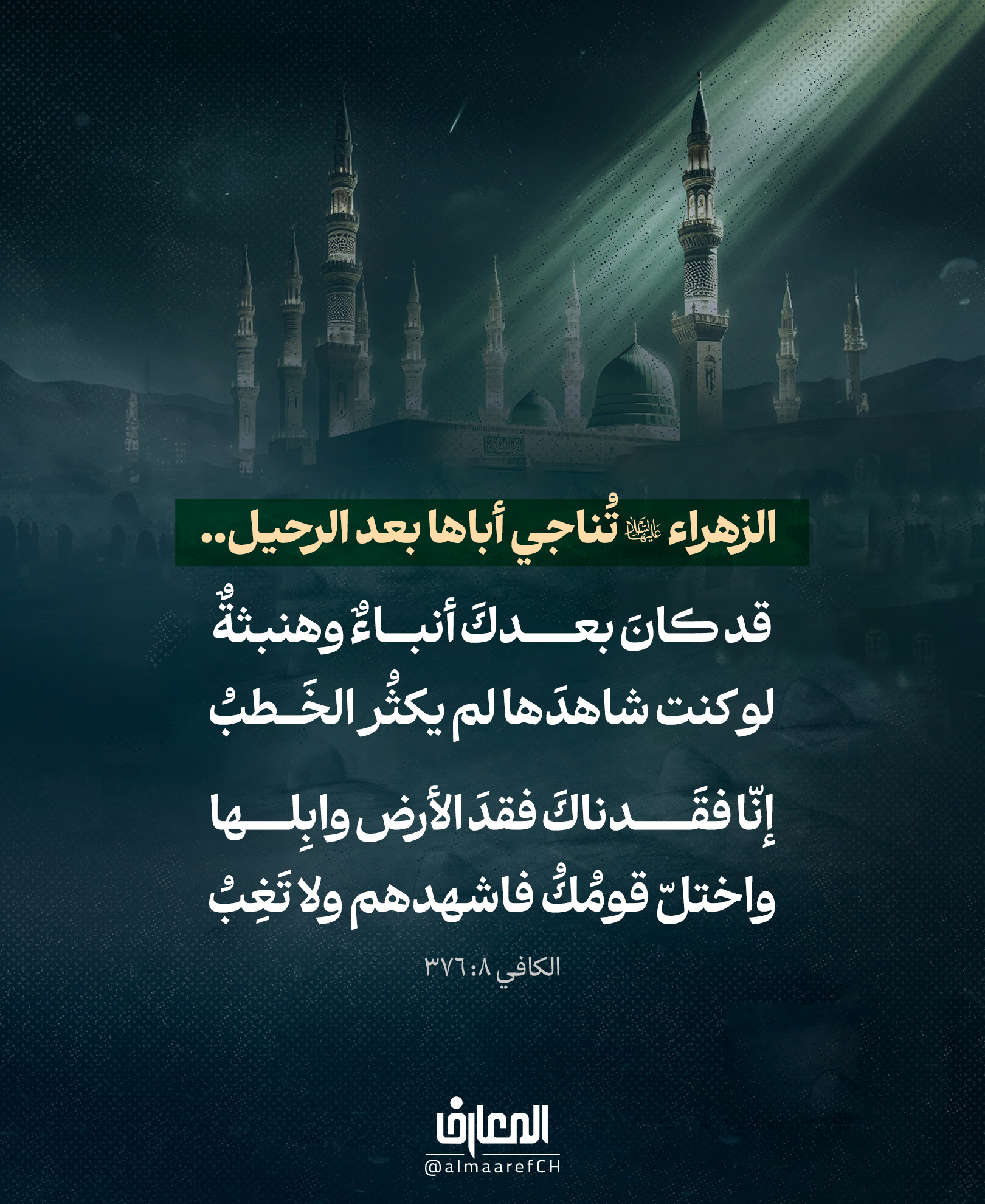 الزهراء (ع) تُناجي أباها بعد الرحيل..
قد كان بعدك أنباءٌ وهنبثةٌ
لو كنتَ شاهدَها لم يكثُر الخَطبُ
إنّا فقدناك فقدَ الأرض وابِلها
واختلّ قومُكُ فاشهدهم ولا تَغِبُ
الكافي 8: 376إنها صرخةُ ابنةٍ فقدت أباها، ورأت بعد رحيله ما أثقل قلبها وأوجع روحها:
«إنّا فَقَدناكَ فَقدَ الأرضِ وابلَها»..
فكما تحيا الأرض بالمطر، كان رسول الله (ص) رحمةً وأماناً ونوراً للأمة.