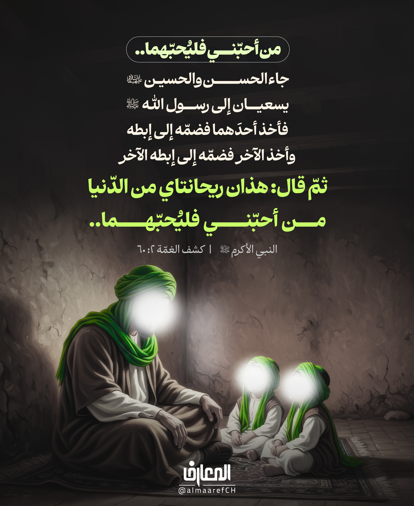 من أحبّني فليُحبّهما..
جاء الحسن والحسين يسعيان إلى رسول الله (ص)
فأخذ أحدَهما فضمّه إلى إبطه، وأخذ الآخر فضمّه إلى إبطه الآخر
ثمّ قال: هذان ريحانتاي من الدّنيا، من أحبّني فليُحبّهما..
النبي الأكرم (ص)
كشف الغمّة 2: 60
لم تكن محبّة الحسن والحسين (ع) خيارًا هامشيًّا،
بل نداءً صريحًا من رسول الله (ص) لكل من يدّعي حبّه.