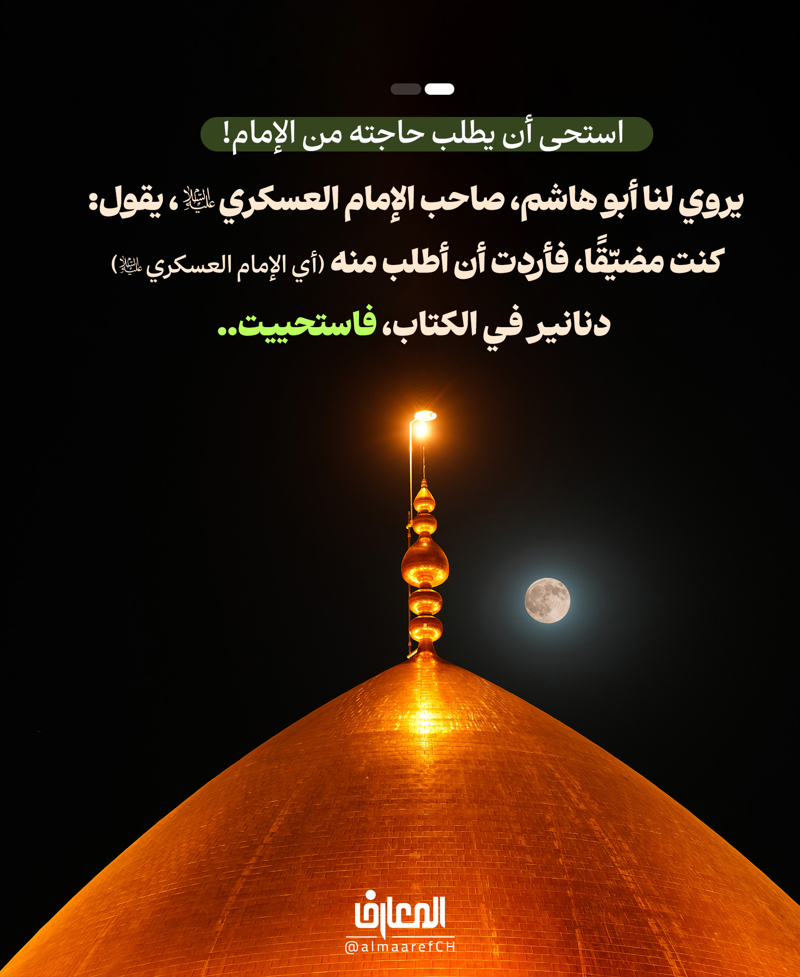 استحى أن يطلب حاجته من الإمام!
يروي لنا أبو هاشم، صاحب الإمام العسكري (ع)، يقول:
كنت مضيّقًا، فأردت أن أطلب منه (أي الإمام العسكري) دنانير في الكتاب، فاستحييت..
فلمّا صرت إلى منزلي، وجّه إليّ بمئة دينار، وكتب إليّ:
إذا كانت لك حاجةٌ فلا تستحي ولا تحتشم، واطلبها، فإنك ترى ما تحبّ إن شاء الله..
الكافي 1: 508
أراد أبو هاشم أن يطلب من الإمام العسكري (ع) معونة
لكن الحياء منعه من أن يذكر حاجته..
فما إن وصل إلى منزله، حتى أرسل إليه الإمام (ع) مئة دينار، وكتب إليه:
«إذا كانت لك حاجة فلا تستحِ ولا تحتشم، واطلبها، فإنك ترى ما تحب إن شاء الله».
فلا تخجل من حاجتك من المعصوم،
ولا تظنّ أن ما في قلبك يخفى على من جعل الله في يده بابا للرّحمة.