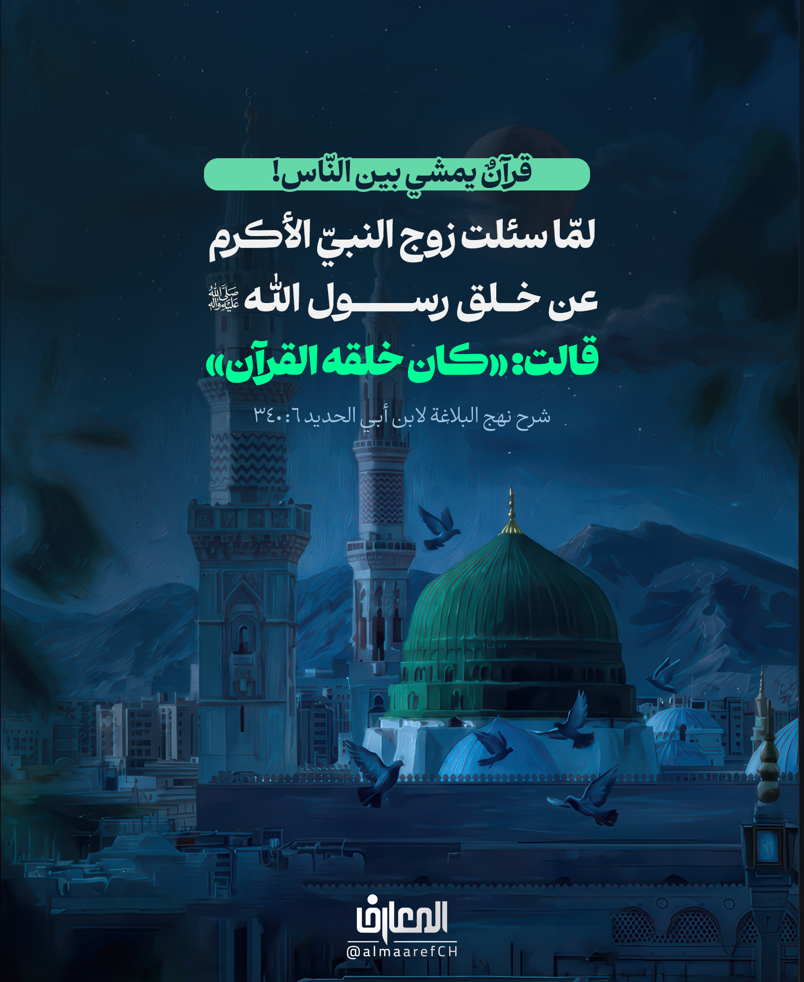 قرآنٌ يمشي بين النّاس!
لمّا سئلت زوج النبيّ الأكرم (ص) عن خلق رسول الله (ص)، قالت:
«كان خلقه القرآن»
شرح نهج البلاغة لابن أبي الحديد 6: 340
لم يكن القرآن الكريم في كلمات النبي محمد رسول الله (ص) فقط،
بل كان ظاهرًا في رحمته، وعدله، وصبره، وعفوه، وحُسن تعامله مع النّاس..
«كان خُلُقُه القرآن!»
فكلّما أردنا أن نرى القرآن حيًّا يمشي بين الناس،
نظرنا إلى سيرته (ص).
