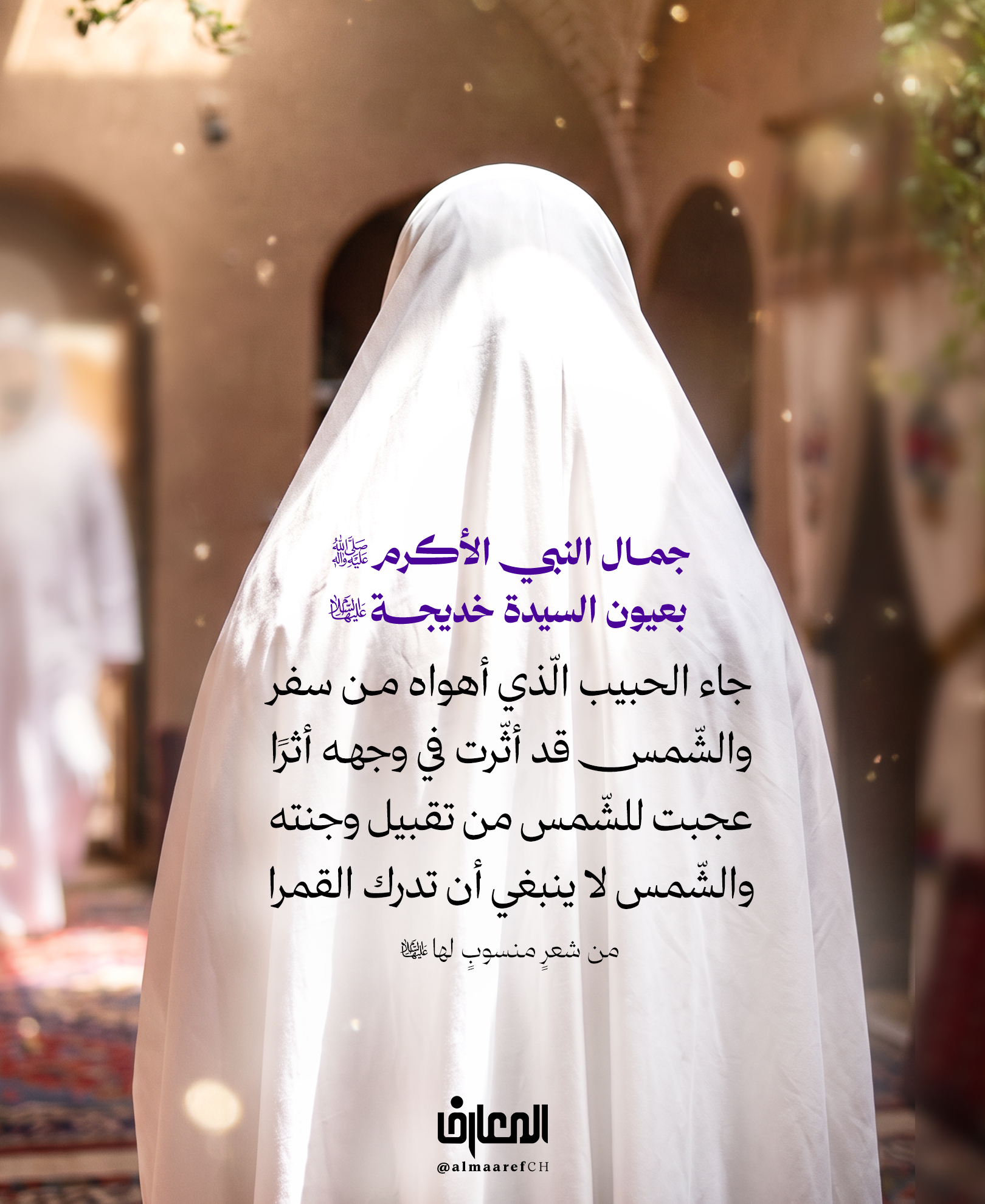 جمال النبي الأكرم (ص) بعيون السيدة خديجة (ع)
جاء الحبيب الّذي أهواه من سفر
والشّمس قد أثّرت في وجهه أثرًا
عجبت للشّمس من تقبيل وجنته
والشّمس لا ينبغي أن تدرك القمرا
من شعرٍ منسوبٍ لها (س)
حين عاد رسول الله (ص) من سفره، وقعت عينا خديجة (ع) على وجه الحبيب المصطفى (ص)
فأنشدت أبياتا تصف فيها ما رأت من جماله وهيبته